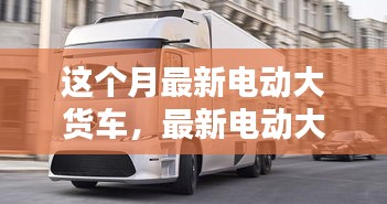 最新電動(dòng)大貨車(chē)購(gòu)買(mǎi)與使用指南，從入門(mén)到精通——本月最新電動(dòng)大貨車(chē)介紹