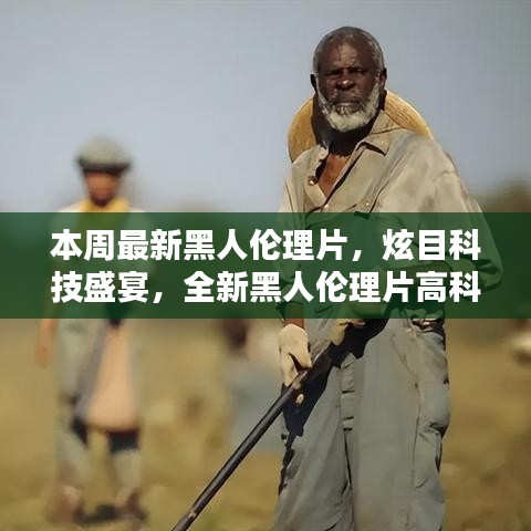 本周最新黑人倫理片，炫目科技盛宴，全新黑人倫理片高科技產(chǎn)品引領(lǐng)潮流，體驗(yàn)前所未有的未來生活