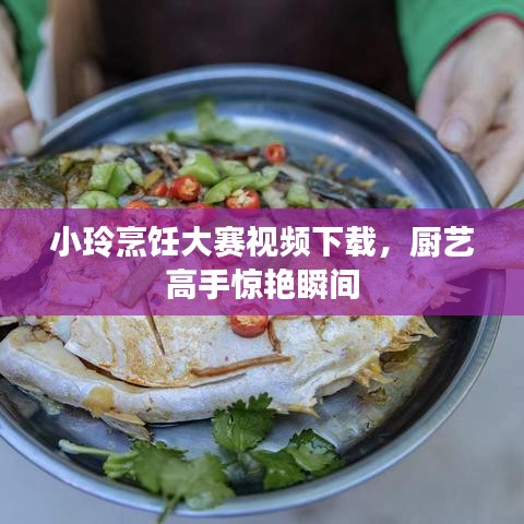 小玲烹飪大賽視頻下載，廚藝高手驚艷瞬間