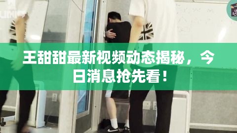 王甜甜最新視頻動(dòng)態(tài)揭秘，今日消息搶先看！