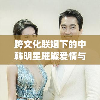跨文化聯(lián)姻下的中韓明星璀璨愛情與事業(yè)，韓國老公與中國老婆的明星故事