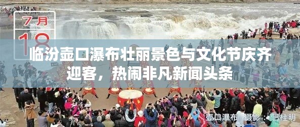 臨汾壺口瀑布壯麗景色與文化節(jié)慶齊迎客，熱鬧非凡新聞頭條