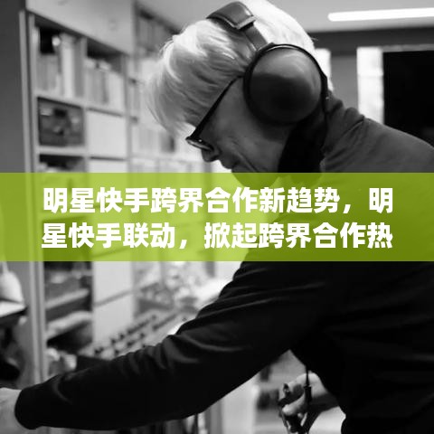 明星快手跨界合作新趨勢，明星快手聯(lián)動，掀起跨界合作熱潮