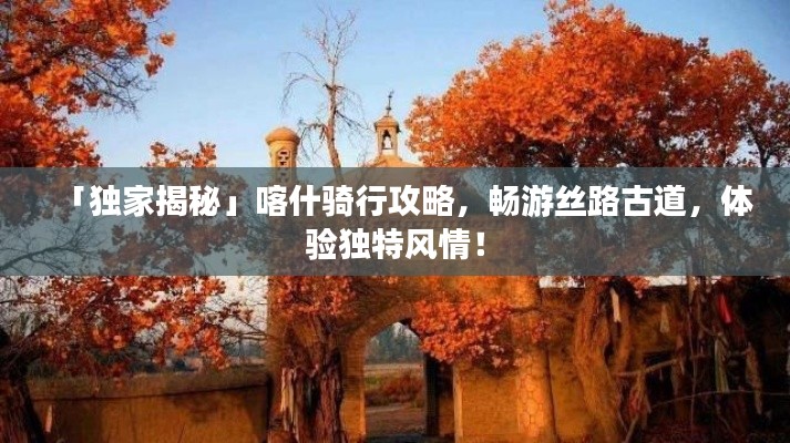 「獨家揭秘」喀什騎行攻略，暢游絲路古道，體驗獨特風情！
