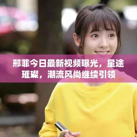 邢菲今日最新視頻曝光，星途璀璨，潮流風(fēng)尚繼續(xù)引領(lǐng)