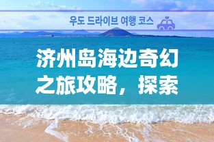 濟州島海邊奇幻之旅攻略，探索海島魅力，盡享浪漫時光！