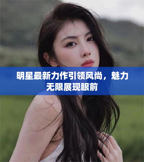 明星最新力作引領(lǐng)風(fēng)尚，魅力無(wú)限展現(xiàn)眼前
